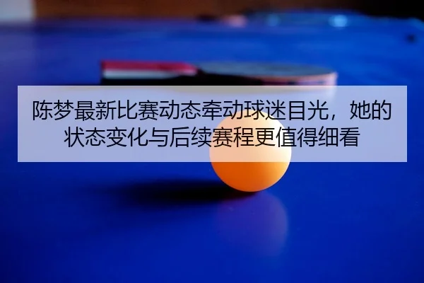 陈梦最新比赛动态牵动球迷目光，她的状态变化与后续赛程更值得细看 - renrentyu