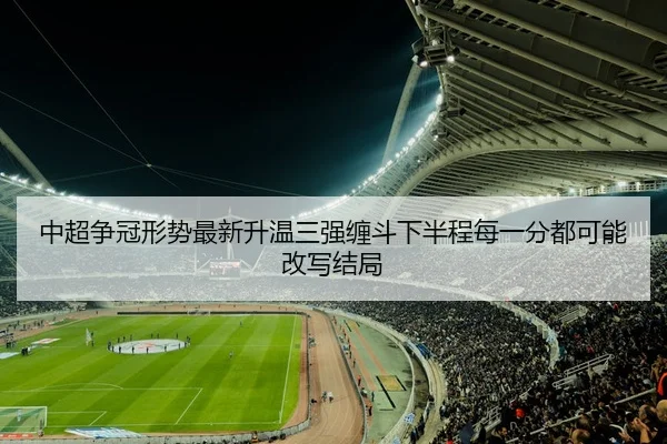 中超争冠形势最新升温三强缠斗下半程每一分都可能改写结局